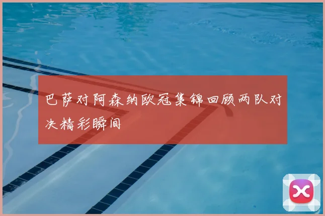 巴萨对阿森纳欧冠集锦回顾两队对决精彩瞬间