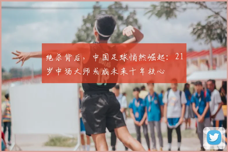 绝杀背后，中国足球悄然崛起：21岁中场大师或成未来十年核心