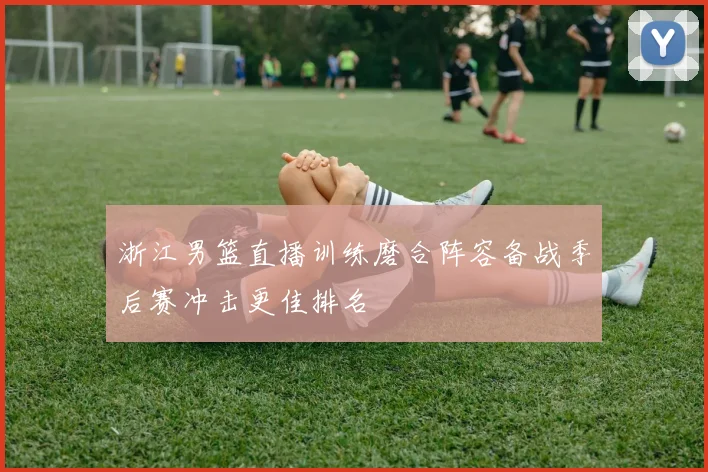 浙江男篮直播训练磨合阵容备战季后赛冲击更佳排名