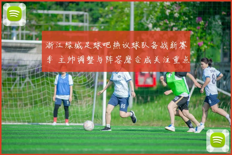 浙江绿城足球吧热议球队备战新赛季 主帅调整与阵容磨合成关注重点