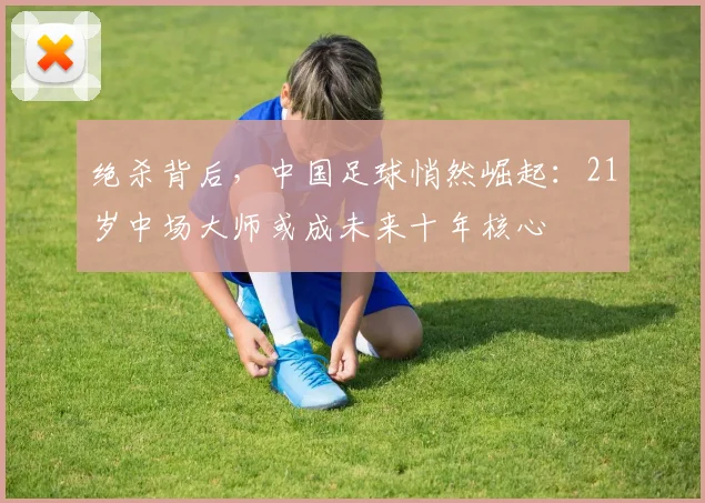 绝杀背后，中国足球悄然崛起：21岁中场大师或成未来十年核心