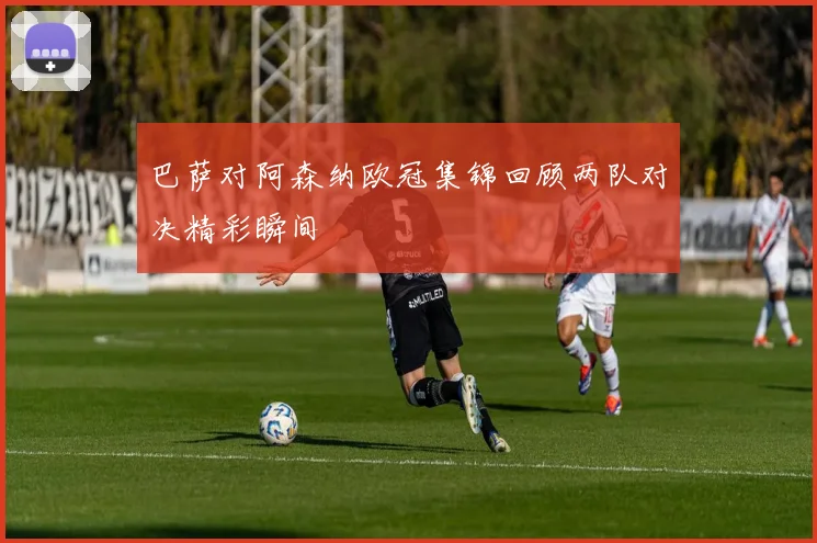 巴萨对阿森纳欧冠集锦回顾两队对决精彩瞬间