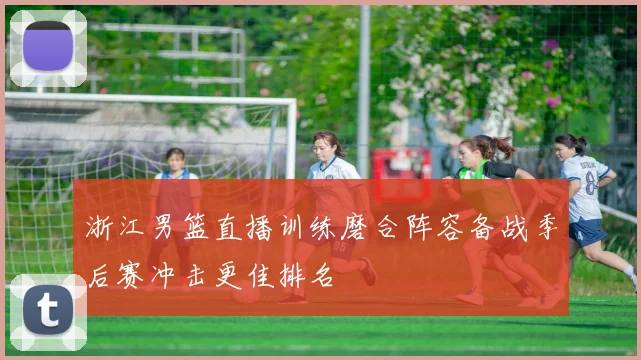 浙江男篮直播训练磨合阵容备战季后赛冲击更佳排名