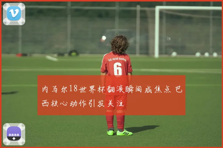 内马尔18世界杯翻滚瞬间成焦点 巴西核心动作引发关注