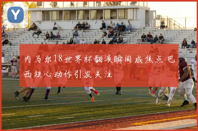 内马尔18世界杯翻滚瞬间成焦点 巴西核心动作引发关注